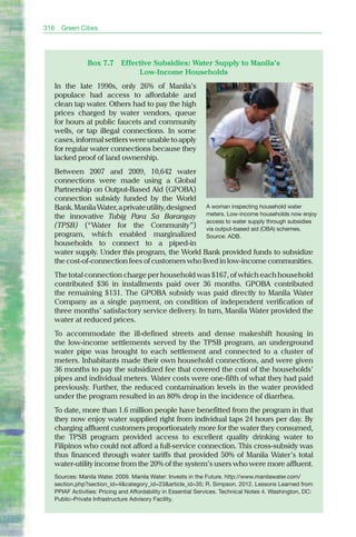 316   Green Cities




              Box 7.7       Effective Subsidies: Water Supply to Manila’s
                                 Low-Income Households
  In the late 1990s, only 26% of Manila’s
  populace had access to affordable and
  clean tap water. Others had to pay the high
  prices charged by water vendors, queue
  for hours at public faucets and community
  wells, or tap illegal connections. In some
  cases, informal settlers were unable to apply
  for regular water connections because they
  lacked proof of land ownership.
  between 2007 and 2009, 10,642 water
  connections were made using a Global
  Partnership on Output-based Aid (GPObA)
  connection subsidy funded by the World
  bank. Manila Water, a private utility, designed A woman inspecting household water
  the innovative Tubig Para Sa Barangay meters. Low-income households now enjoy
                                                  access to water supply through subsidies
  (TPSB) (“Water for the Community”) via output-based aid (OBA) schemes.
  program, which enabled marginalized Source: ADB.
  households to connect to a piped-in
  water supply. Under this program, the World bank provided funds to subsidize
  the cost-of-connection fees of customers who lived in low-income communities.
  The total connection charge per household was $167, of which each household
  contributed $36 in installments paid over 36 months. GPObA contributed
  the remaining $131. The GPObA subsidy was paid directly to Manila Water
  Company as a single payment, on condition of independent verification of
  three months’ satisfactory service delivery. In turn, Manila Water provided the
  water at reduced prices.
  To accommodate the ill-defined streets and dense makeshift housing in
  the low-income settlements served by the TPSb program, an underground
  water pipe was brought to each settlement and connected to a cluster of
  meters. Inhabitants made their own household connections, and were given
  36 months to pay the subsidized fee that covered the cost of the households’
  pipes and individual meters. Water costs were one-fifth of what they had paid
  previously. Further, the reduced contamination levels in the water provided
  under the program resulted in an 80% drop in the incidence of diarrhea.
  To date, more than 1.6 million people have benefitted from the program in that
  they now enjoy water supplied right from individual taps 24 hours per day. by
  charging affluent customers proportionately more for the water they consumed,
  the TPSb program provided access to excellent quality drinking water to
  Filipinos who could not afford a full-service connection. This cross-subsidy was
  thus financed through water tariffs that provided 50% of Manila Water’s total
  water-utility income from the 20% of the system’s users who were more affluent.
  Sources: Manila Water. 2009. Manila Water: Invests in the Future. http://www.manilawater.com/
  section.php?section_id=4&category_id=23&article_id=35; R. Simpson. 2012. Lessons Learned from
  PPIAF Activities: Pricing and Affordability in Essential Services. Technical Notes 4. Washington, DC:
  Public–Private Infrastructure Advisory Facility.
 