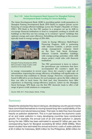 Financing Sustainable Cities   321




                   Box 7.10      Asian Development Bank Support for Shanghai Pudong
                                Development Bank Lending for Green Building
               The Asian Development bank (ADb) is providing partial credit guarantees to
               Shanghai Pudong Development bank (SPD bank) to support private sector
               financing of energy-efficient buildings across the People’s Republic of China
               (PRC). SPD bank is the first PRC partner in a program set up by ADb to
               encourage financial institutions to lend to companies seeking to retrofit old
               buildings so that they use less energy, or to construct “green” buildings that
               optimize energy and water efficiency. Retrofitting old buildings in this manner
               typically leads to energy savings of 20%–40%.
                                                          Under its Energy Efficiency Multi-Project
                                                          Financing Program, ADb is partnering
                                                          with Johnson Controls, a private sector
                                                          energy management company listed
                                                          on the New York Stock Exchange.
                                                          Johnson Controls identifies buildings
 Photo: AFP.




                                                          with energy-savings potential, while ADb
                                                          shares project credit risks with financial
                                                          institutions.
               Shanghai Pudong Development (SPD)
               Bank provides a range of green credit The PRC government is keen to reduce
               solutions to the private sector.      the greenhouse gas emissions that have
                                                     accompanied the country’s rapid rise
               in energy consumption in recent years. Given the country’s rapid rate of
               urbanization, improving the energy efficiency of buildings will significantly cut
               the emissions that contribute to climate change. However, companies have
               found it difficult to access finance for such purposes, given the little collateral
               they can offer to back loans. For their part, they themselves have little
               experience in financing energy-efficiency projects. Listed on the Shanghai
               Stock Exchange, SPD bank was the first PRC domestic bank to offer a full
               range of green credit solutions to companies.

               Source: ADB. 2011. Press release. Manila. 16 May.




Summary
Despite the obstacles they face in doing so, developing-country governments
have committed themselves to moving toward long-term sustainability of the
environment and natural resource base. That said, to date they have focused
heavily on pollution abatement. This is in part because the economic costs
of air and water pollution in many developing countries have constrained
growth. For example, the annual cost of air and water pollution in Jakarta
during the late 1990s has been estimated to exceed $1 billion per year, the
corresponding figure for Bangkok exceeding $2 billion (ADB 2008a). More
recent studies have estimated the annual economic costs of water pollution
at $1.5 billion for Indonesia, $320 million for the Philippines, $290 million for
 