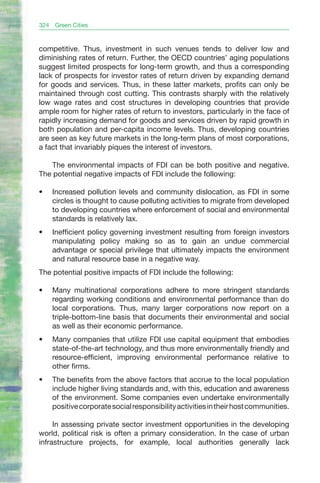 324   Green Cities



competitive. Thus, investment in such venues tends to deliver low and
diminishing rates of return. Further, the OECD countries’ aging populations
suggest limited prospects for long-term growth, and thus a corresponding
lack of prospects for investor rates of return driven by expanding demand
for goods and services. Thus, in these latter markets, profits can only be
maintained through cost cutting. This contrasts sharply with the relatively
low wage rates and cost structures in developing countries that provide
ample room for higher rates of return to investors, particularly in the face of
rapidly increasing demand for goods and services driven by rapid growth in
both population and per-capita income levels. Thus, developing countries
are seen as key future markets in the long-term plans of most corporations,
a fact that invariably piques the interest of investors.

   The environmental impacts of FDI can be both positive and negative.
The potential negative impacts of FDI include the following:

•	    Increased pollution levels and community dislocation, as FDI in some
      circles is thought to cause polluting activities to migrate from developed
      to developing countries where enforcement of social and environmental
      standards is relatively lax.
•	    Inefficient policy governing investment resulting from foreign investors
      manipulating policy making so as to gain an undue commercial
      advantage or special privilege that ultimately impacts the environment
      and natural resource base in a negative way.
The potential positive impacts of FDI include the following:

•	    Many multinational corporations adhere to more stringent standards
      regarding working conditions and environmental performance than do
      local corporations. Thus, many larger corporations now report on a
      triple-bottom-line basis that documents their environmental and social
      as well as their economic performance.
•	    Many companies that utilize FDI use capital equipment that embodies
      state-of-the-art technology, and thus more environmentally friendly and
      resource-efficient, improving environmental performance relative to
      other firms.
•	    The benefits from the above factors that accrue to the local population
      include higher living standards and, with this, education and awareness
      of the environment. Some companies even undertake environmentally
      positive corporate social responsibility activities in their host communities.

     In assessing private sector investment opportunities in the developing
world, political risk is often a primary consideration. In the case of urban
infrastructure projects, for example, local authorities generally lack
 
