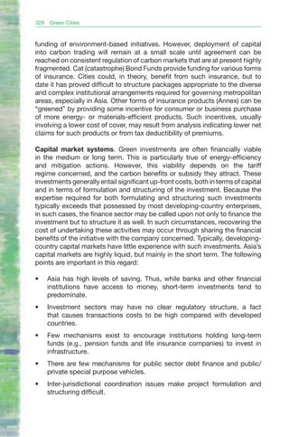 328   Green Cities



funding of environment-based initiatives. However, deployment of capital
into carbon trading will remain at a small scale until agreement can be
reached on consistent regulation of carbon markets that are at present highly
fragmented. Cat (catastrophe) Bond Funds provide funding for various forms
of insurance. Cities could, in theory, benefit from such insurance, but to
date it has proved difficult to structure packages appropriate to the diverse
and complex institutional arrangements required for governing metropolitan
areas, especially in Asia. Other forms of insurance products (Annex) can be
“greened” by providing some incentive for consumer or business purchase
of more energy- or materials-efficient products. Such incentives, usually
involving a lower cost of cover, may result from analysis indicating lower net
claims for such products or from tax deductibility of premiums.

Capital market systems. Green investments are often financially viable
in the medium or long term. This is particularly true of energy-efficiency
and mitigation actions. However, this viability depends on the tariff
regime concerned, and the carbon benefits or subsidy they attract. These
investments generally entail significant up-front costs, both in terms of capital
and in terms of formulation and structuring of the investment. Because the
expertise required for both formulating and structuring such investments
typically exceeds that possessed by most developing-country enterprises,
in such cases, the finance sector may be called upon not only to finance the
investment but to structure it as well. In such circumstances, recovering the
cost of undertaking these activities may occur through sharing the financial
benefits of the initiative with the company concerned. Typically, developing-
country capital markets have little experience with such investments. Asia’s
capital markets are highly liquid, but mainly in the short term. The following
points are important in this regard:

•	    Asia has high levels of saving. Thus, while banks and other financial
      institutions have access to money, short-term investments tend to
      predominate.
•	    Investment sectors may have no clear regulatory structure, a fact
      that causes transactions costs to be high compared with developed
      countries.
•	    Few mechanisms exist to encourage institutions holding long-term
      funds (e.g., pension funds and life insurance companies) to invest in
      infrastructure.
•	    There are few mechanisms for public sector debt finance and public/
      private special purpose vehicles.
•	    Inter-jurisdictional coordination issues make project formulation and
      structuring difficult.
 