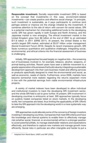 330   Green Cities


Responsible investment. Socially responsible investment (SRI) is based
on the concept that investments—in this case, environment-related
investments—can create positive and effective social change.7 In principle,
such investment is sustainable, as it pays participants to continue (and
perhaps extend or improve on) the change initiated by the investment. It
combines attention to the rate of return with concern for social values. SRI
is a potential mechanism for channeling additional funds to the developing
world. SRI has grown rapidly in both Europe and North America, and the
Japanese market is now emerging. The ethical investment market in the
United Kingdom grew from $6 billion at the end of 2001 to an estimated
$17.8 billion in 2011 (EIRIS 2011). At present, the United States is the
world’s largest SRI market, estimated at $3.07 trillion under management
(Social Investment Forum 2010). Despite its recent impressive growth, SRI
faces numerous quantitative and qualitative challenges. Integrating social,
environmental, and ethical criteria into the financial assessment of business
is challenging.

     Initially, SRI approaches focused largely on negative lists—the screening
out of businesses involved in, for example, tobacco, alcohol, weapons, or
animal-testing activities. Recent years have seen a definite movement to a
greater appreciation of businesses that build value by integrating a sustainable
development approach into their core business model and offering services
or products specifically designed to meet the environmental and social, as
well as economic, needs of clients. Furthermore, since 2008, markets have
become somewhat more realistic regarding the returns expected—more
in line with the potential earnings from viable environmental infrastructure
projects.

     A variety of market indexes have been developed to allow individual
and institutional investors to track the developing SRI investment sector,
and the whole SRI field is set to grow further. At present, SRI involvement in
developing countries is embryonic at best. SRI approaches typically focus
on publicly traded companies listed on stock markets. In the developing
world, few companies are listed, thus limiting the applicability of SRI. Efforts
to take the SRI approach into the developing world in a more systematic way
are emerging.

     SRI approaches could alleviate some of the concerns of foreign investors
investing in developing countries. Companies that meet SRI criteria and have
the knowledge and internal systems to enable them to effectively manage
risk (whether social, financial, or environmental) will be in a stronger position
to avoid potential pitfalls, to manage stakeholder relations and expectations
effectively, and therefore to capture new markets and manage growth more
efficiently. Social risks in particular are often intangible and harder to put a

7
    Adapted from World Bank, UNEP, and IMF (2002).
 