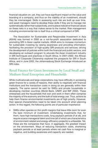 Financing Sustainable Cities   331


financial valuation on; yet, they can have significant impact on the value and
branding of a company, and thus on the viability of an investment, should
they be mismanaged. Skills in assessing such risk are built up over time,
and asset managers need to develop these skills if they are to manage risk
systematically rather than subjectively, and to place indicative financial values
on these risks in a way that makes sense to the market. Risk management
including environmental risk is itself thus a critical component of SRI.

     The Association for Sustainable and Responsible Investment in Asia
(ASrIA) was formed in 2000 as a not-for-profit association dedicated to
promoting SRI in Asian capital markets. ASrIA aims to increase momentum
for sustainable investing by raising awareness and providing information;
facilitating the provision of high-quality SRI products and services; driving
the development of policies within both the financial and public sectors; and
developing an outreach program to educate the Asian investment industry
in SRI techniques and practices in South Africa. In 2001–2002, the African
Institute of Corporate Citizenship explored the prospects for SRI in South
Africa, and in June 2002, the Johannesburg Stock Exchange introduced an
SRI index.

Retail Finance for Green Investments by Local Small and
Medium-Sized Enterprises and Households
While multinationals and large corporations may have difficulty in accessing
green finance for a variety of reasons, their ability to negotiate with financial
institutions and the transaction costs in doing so are generally within their
capacity. The same cannot be said for SMEs and private households in
developing member countries (World Bank, UNEP, and IMF 2002). These
enterprises and the households that own and work in them often comprise
the majority of the economy and the bulk of total energy use. Thus, actions to
help them finance environmental investments are of high priority. However,
their special characteristics need to be taken into account when planning
action. In this regard, the following points are of particular importance:

•	   SMEs often operate on thin profit margins that leave little room for even
     the bare minimum of investment. Undertaking investments that, for
     them, have high transactions costs, long payback periods (if at all), and
     require scarce managerial talent and time (all of which are characteristics
     of environment-related and energy-efficiency projects) is unfeasible. Yet,
     these are the companies that have, in aggregate, the greatest impact
     on the environment. Ways of reducing transaction costs, shortening
     payback periods or at least periods where net cash flow is marginal or
     negative, and building awareness and capacity are needed.
 