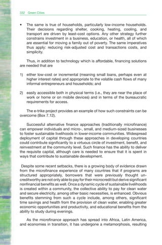 332   Green Cities



•	    The same is true of households, particularly low-income households.
      Their decisions regarding shelter, cooking, heating, cooling, and
      transport are driven by least-cost options. Any other strategy further
      constrains investment in a business, education, or health, all of which
      are essential for moving a family out of poverty. The same imperatives
      thus apply: reducing risk-adjusted cost and transactions costs, and
      simplicity.

    Thus, in addition to technology which is affordable, financing solutions
are needed that are

1) either low-cost or incremental (meaning small loans, perhaps even at
   higher interest rates) and appropriate to the volatile cash flows of many
   informal entrepreneurs and households; and

2) easily accessible both in physical terms (i.e., they are near the place of
   work or home or on mobile devices) and in terms of the bureaucratic
   requirements for access.

    The e-trike project provides an example of how such constraints can be
overcome (Box 7.12).

     Successful alternative finance approaches (traditionally microfinance)
can empower individuals and micro-, small, and medium-sized businesses
to foster sustainable livelihoods in lower-income communities. Widespread
deployment of capital through these approaches in developing countries
could contribute significantly to a virtuous circle of investment, benefit, and
reinvestment at the community level. Such finance has the ability to deliver
the requisite capital, although care is needed to ensure that it is spent in
ways that contribute to sustainable development.

 Despite some recent setbacks, there is a growing body of evidence drawn
from the microfinance experience of many countries that if programs are
structured appropriately, borrowers that were previously thought un-
creditworthy are not only able to pay for their microcredit but derive significant
nonfinancial benefits as well. Once a dynamic cycle of sustainable livelihoods
is created within a community, the collective ability to pay for clean water
and secure electricity, among other basic necessities, is enhanced. Obvious
benefits stemming from such a cycle include, among others, significant
time savings and health from the provision of clean water, enabling greater
economic opportunities and productivity, and educational benefits from the
ability to study during evenings.

   As the microfinance approach has spread into Africa, Latin America,
and economies in transition, it has undergone a metamorphosis, resulting
 