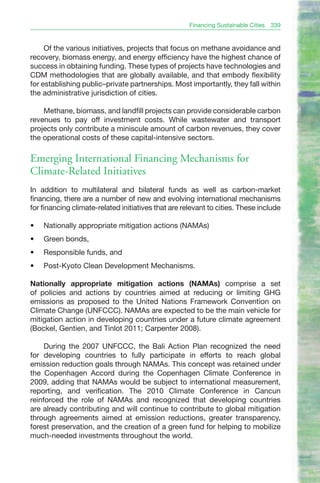 Financing Sustainable Cities   339


     Of the various initiatives, projects that focus on methane avoidance and
recovery, biomass energy, and energy efficiency have the highest chance of
success in obtaining funding. These types of projects have technologies and
CDM methodologies that are globally available, and that embody flexibility
for establishing public–private partnerships. Most importantly, they fall within
the administrative jurisdiction of cities.

    Methane, biomass, and landfill projects can provide considerable carbon
revenues to pay off investment costs. While wastewater and transport
projects only contribute a miniscule amount of carbon revenues, they cover
the operational costs of these capital-intensive sectors.

Emerging International Financing Mechanisms for
Climate-Related Initiatives
In addition to multilateral and bilateral funds as well as carbon-market
financing, there are a number of new and evolving international mechanisms
for financing climate-related initiatives that are relevant to cities. These include

•	   Nationally appropriate mitigation actions (NAMAs)
•	   Green bonds,
•	   Responsible funds, and
•	   Post-Kyoto Clean Development Mechanisms.

Nationally appropriate mitigation actions (NAMAs) comprise a set
of policies and actions by countries aimed at reducing or limiting GHG
emissions as proposed to the United Nations Framework Convention on
Climate Change (UNFCCC). NAMAs are expected to be the main vehicle for
mitigation action in developing countries under a future climate agreement
(Bockel, Gentien, and Tinlot 2011; Carpenter 2008).

     During the 2007 UNFCCC, the Bali Action Plan recognized the need
for developing countries to fully participate in efforts to reach global
emission reduction goals through NAMAs. This concept was retained under
the Copenhagen Accord during the Copenhagen Climate Conference in
2009, adding that NAMAs would be subject to international measurement,
reporting, and verification. The 2010 Climate Conference in Cancun
reinforced the role of NAMAs and recognized that developing countries
are already contributing and will continue to contribute to global mitigation
through agreements aimed at emission reductions, greater transparency,
forest preservation, and the creation of a green fund for helping to mobilize
much-needed investments throughout the world.
 
