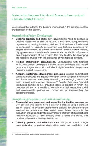 344    Green Cities



Actions that Support City-Level Access to International
Climate-Related Finance

Interventions that address the barriers enumerated in the previous section
are described in this section.

Strengthening Project Development
•	    Building capacity and skills. City governments need to conduct a
      detailed assessment of the skills required at each level. Nongovernment
      organizations, training institutes, and technical assistance funds need
      to be tapped for capacity development and technical assistance for
      project development. To attract international climate-related finance,
      city governments should clearly demonstrate the viability of projects
      from the perspective of the investor. This may be done by developing
      pre-feasibility studies with the assistance of well-reputed advisors.
•	    Holding stakeholder consultations. Consultations with financial
      institutions, project developers and contractors, end users, and related
      government agencies provide valuable insights into their perspectives
      regarding project restructuring.
•	    Adopting sustainable development principles. Leading multinational
      banks have adopted the Equator Principles which comprise a voluntary
      set of standards for determining, assessing, and managing social and
      environmental risk in project financing.12 Equator Principles Financial
      Institutions commit to not providing loans to projects in which the
      borrower will not or is unable to comply with their respective social
      and environmental policies and procedures for implementing the
      equator principles.

Strengthening Regulatory and Institutional Settings
•	    Standardizing procurement and strengthening bidding procedures.
      City governments need to have a structured process using a standard
      set of criteria to evaluate procurement options for climate-change
      interventions, which may take varied forms. Major factors in the
      evaluation should consider the government’s retention of its operational
      flexibility, reduction of risks, delivery within a given time frame, and
      provision of value for the city’s investment.
•	    Covering political risk with insurance. For projects with a high
      uncertainty due to political risks, cities could tap multilateral and


12
     Equator Principles. http://www.equator-principles.com/
 