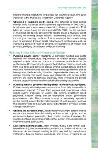 Financing Sustainable Cities   345


     bilateral financial institutions for political risk insurance cover. One such
     institution is the Multilateral Investment Guarantee Agency.
•	   Obtaining a favorable credit rating. The potential to raise capital
     through bond issuances offers significant opportunities. In 2000–2007,
     bond issuances in Asia were a mere $3.2 billion compared with $333
     billion in Europe during the same period (Platz 2009). For the issuance
     of municipal bonds, city governments need to obtain a favorable credit
     standing by curbing budget deficits, ascertaining cash inflows, and
     improving accounting practices. A city’s municipal bond credit rating
     may be upgraded through credit enhancement mechanisms such as
     escrowing dedicated revenue streams, full guarantees of interest and
     principal, pledging of collateral, and pool financing.

Reducing Project Risks and Commercial Barriers
•	   Pursuing private sector financing. A significant funding gap exists
     between the infrastructure requirements of climate change projects
     required in Asian cities and the scarce resources available within the
     public sector. Compounding this gap is the inability of cities to raise funds
     from local taxes and domestic capital; chronic budget deficits; and their
     traditional reliance on fund transfers from the central government and its
     line agencies, the latter being disinclined to provide allocations for climate
     change projects. The public sector can collaborate with private sector
     partners and share its technical expertise, while leveraging the private
     sector’s project implementation expertise and funding capabilities.
•	   Pursuing national government support for financially weak projects.
     Environmentally oriented projects may not be financially viable without
     government support. Through their leagues and associations, cities
     should submit proposals for viability gap funding, availability-based
     payments, shadow tolling, and tax exemptions and/or government
     guarantees on debt. The private sector may be completely dependent
     on this project support for its implementation of such projects. Ignoring
     this need may lead to the private sector’s disinterest in city-level climate
     change interventions.
•	   Utilizing the carbon market. Additional revenues from carbon finance
     enhance the overall financial viability of low-carbon projects, and as
     performance-based payments, they create positive incentives for
     management and operational practices that sustain emission reductions
     over time (World Bank 2010c).
•	   Leveraging existing assets. Asset leverage, mainly in the form of land-
     based financing, has become an important source of urban infrastructure
     financing. As counterpart funding is often required by microfinance
     institutions, bilateral finance institutions, and private investors as an
 