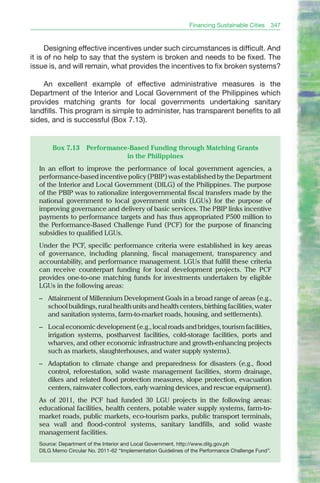 Financing Sustainable Cities    347


      Designing effective incentives under such circumstances is difficult. And
it is of no help to say that the system is broken and needs to be fixed. The
issue is, and will remain, what provides the incentives to fix broken systems?

    An excellent example of effective administrative measures is the
Department of the Interior and Local Government of the Philippines which
provides matching grants for local governments undertaking sanitary
landfills. This program is simple to administer, has transparent benefits to all
sides, and is successful (Box 7.13).


       Box 7.13     Performance-Based Funding through Matching Grants
                               in the Philippines
  In an effort to improve the performance of local government agencies, a
  performance-based incentive policy (PbIP) was established by the Department
  of the Interior and Local Government (DILG) of the Philippines. The purpose
  of the PbIP was to rationalize intergovernmental fiscal transfers made by the
  national government to local government units (LGUs) for the purpose of
  improving governance and delivery of basic services. The PbIP links incentive
  payments to performance targets and has thus appropriated P500 million to
  the Performance-based Challenge Fund (PCF) for the purpose of financing
  subsidies to qualified LGUs.
  Under the PCF, specific performance criteria were established in key areas
  of governance, including planning, fiscal management, transparency and
  accountability, and performance management. LGUs that fulfill these criteria
  can receive counterpart funding for local development projects. The PCF
  provides one-to-one matching funds for investments undertaken by eligible
  LGUs in the following areas:
  – Attainment of Millennium Development Goals in a broad range of areas (e.g.,
    school buildings, rural health units and health centers, birthing facilities, water
    and sanitation systems, farm-to-market roads, housing, and settlements).
  – Local economic development (e.g., local roads and bridges, tourism facilities,
    irrigation systems, postharvest facilities, cold-storage facilities, ports and
    wharves, and other economic infrastructure and growth-enhancing projects
    such as markets, slaughterhouses, and water supply systems).
  – Adaptation to climate change and preparedness for disasters (e.g., flood
    control, reforestation, solid waste management facilities, storm drainage,
    dikes and related flood protection measures, slope protection, evacuation
    centers, rainwater collectors, early warning devices, and rescue equipment).
  As of 2011, the PCF had funded 30 LGU projects in the following areas:
  educational facilities, health centers, potable water supply systems, farm-to-
  market roads, public markets, eco-tourism parks, public transport terminals,
  sea wall and flood-control systems, sanitary landfills, and solid waste
  management facilities.
  Source: Department of the Interior and Local Government. http://www.dilg.gov.ph
  DILG Memo Circular No. 2011-62 “Implementation Guidelines of the Performance Challenge Fund”.
 