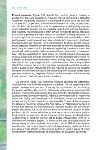 352   Green Cities



Project sponsors. Figure 7.10 depicts the required steps in funding a
project over time and developers. A project moves from being a proposed
investment to a priority project as it is developed, financial costs are attached
to its specific components, and the financial returns accruing to the project
are calculated. As a result, the project’s implementation and funding structure
needs to be determined at the pre-feasibility stage. Funding for pre-feasibility-
and feasibility-related activities is often difficult for cities to access. However,
this phase is perhaps the most crucial to successful funding, because it is
at this stage that the basis for long-term viability and sustainability is laid.
As the project is documented, and later requisite land is acquired, significant
financial outlays are required. For a project hoping to attract private finance,
this is a stage at which the government may need to carry the project forward,
particularly in cases in which the relevant regulatory framework is not fully
developed, and a record of performance in efficient, transparent procurement
has yet to be established. In such cases, the project sponsor often requires
revenue guarantees or credit enhancement of the special purpose vehicle for
a project to achieve financial closure. Public entities may also be needed to
co-invest in the project together with private financiers, thus adding a ”halo
effect” that reduces the level of project risk perceived by potential investors.
Further public sector intervention may be required to improve the enabling
environment in the relevant capital market for long-term projects, and to assist
sponsors in refinancing the project through mechanisms such as infrastructure
funds, covered bonds, or securitization windows.

     As shown in Figure 7.10, numerous financing agencies are (potentially)
involved over time in the development of a project. At the beginning of the
project development process, financing for consultants for formulating
the project will likely be required, particularly in the case of environmental
projects. This may be accomplished by government or specialist companies
(such as energy saving companies) that have developed ways of recovering
costs from highly profitable projects. In addressing issues associated with
limited funding for this phase, it may be advisable to avail of the services of
the Cities Development Initiative for Asia (CDIA), an ADB-led consortium of
donors that focuses on undertaking pre-feasibility studies and preliminary
project structuring for urban environmental infrastructure projects in Asia.
As the project is developed further, private sector actors are more likely to
fund project development. When financing of the project is closed, there
is sometimes a need for another set of public interventions, even for a
commercially profitable project. To minimize the cost of project funding by
private equity or debt providers, institutions such as ADB or their national
counterparts may provide (i) co-investment through equity and/or debt, thus
providing a “halo effect” for the project, and/or (ii) various types of credit
enhancement mechanisms such as guarantees, or availability payments.
 