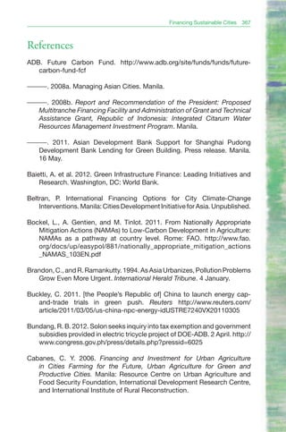 Financing Sustainable Cities   367



References
ADB. Future Carbon Fund. http://www.adb.org/site/funds/funds/future-
   carbon-fund-fcf

———. 2008a. Managing Asian Cities. Manila.

———. 2008b. Report and Recommendation of the President: Proposed
  Multitranche Financing Facility and Administration of Grant and Technical
  Assistance Grant, Republic of Indonesia: Integrated Citarum Water
  Resources Management Investment Program. Manila.

———. 2011. Asian Development Bank Support for Shanghai Pudong
  Development Bank Lending for Green Building. Press release. Manila.
  16 May.

Baietti, A. et al. 2012. Green Infrastructure Finance: Leading Initiatives and
    Research. Washington, DC: World Bank.

Beltran, P. International Financing Options for City Climate-Change
    Interventions. Manila: Cities Development Initiative for Asia. Unpublished.

Bockel, L., A. Gentien, and M. Tinlot. 2011. From Nationally Appropriate
   Mitigation Actions (NAMAs) to Low-Carbon Development in Agriculture:
   NAMAs as a pathway at country level. Rome: FAO. http://www.fao.
   org/docs/up/easypol/881/nationally_appropriate_mitigation_actions
   _NAMAS_103EN.pdf

Brandon, C., and R. Ramankutty. 1994. As Asia Urbanizes, Pollution Problems
   Grow Even More Urgent. International Herald Tribune. 4 January.

Buckley, C. 2011. [the People’s Republic of] China to launch energy cap-
   and-trade trials in green push. Reuters http://www.reuters.com/
   article/2011/03/05/us-china-npc-energy-idUSTRE7240VX20110305

Bundang, R. B. 2012. Solon seeks inquiry into tax exemption and government
   subsidies provided in electric tricycle project of DOE-ADB. 2 April. http://
   www.congress.gov.ph/press/details.php?pressid=6025

Cabanes, C. Y. 2006. Financing and Investment for Urban Agriculture
   in Cities Farming for the Future, Urban Agriculture for Green and
   Productive Cities. Manila: Resource Centre on Urban Agriculture and
   Food Security Foundation, International Development Research Centre,
   and International Institute of Rural Reconstruction.
 