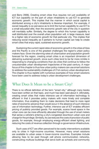 374   Green Cities


and Berry 2006). Creating smart cities thus requires not just availability of
ICT but capability on the part of urban inhabitants to use ICT to generate
economic growth. This implies that the manner in which social capital is
distributed among a city’s inhabitants is likewise important. For example, if
social inequality is so pervasive as to limit the human capability to use ICT to
a small educated elite, then the economic growth rate of the city in question
will inevitably suffer. Similarly, the degree to which this human capability is
well distributed over the overall urban population will, in large measure, lead
to a higher rate of economic growth for that particular city. This implies that
reducing social inequality as it pertains to human capital can help to create
smart cities that enjoy rapid, sustained economic growth.

    Sustaining the current rapid rates of economic growth in the cities of Asia
and the Pacific is one of the greatest challenges the region’s urban policy
makers face. Given the alarming rates of urbanization and population growth
forecast for the region, creating smart cities is an important dimension of
delivering sustained growth, since such cities tend to be far more nimble in
responding to changing conditions than do cities that continue to follow the
unsustainable urban development trajectories of the past century. A major
focus of this chapter is thus how urban policy makers can use smart solutions
to address the sustainability challenges of 21st-century urban development.
The chapter is thus replete with numerous examples of how smart solutions
have been used to address today’s urban development challenges.


What Does It Mean to be a Smart City?
There is no official definition of the term “smart city,” although many books
have been written on that topic, and much has been said about it. Ultimately,
creating smart cities that make intensive use of information technology is
efficient in that it provides policy makers with more timely and complete
information, thus enabling them to make decisions that lead to more rapid
rates of economic advance than would occur in the absence of such intensive
use of information technology. Further, intensive use of ICT enables efficient
pricing of publicly provided goods. For example, scarce travel space in the
urban core can be more efficiently allocated through the use of smart meters
that sense a vehicle’s entering a city’s congested downtown urban core and
charge for the privilege. Similarly, its use reduces the costs of provision of public
goods, for example, through employing energy-efficient street lighting, and
reducing the costs of revenue collection through e-governance infrastructure.

    Such uses of ICT are often perceived to be costly interventions available
only to cities in high-income countries. However, many smart solutions
are available to urban areas in lower-income countries. Examples include
allowing fees to be paid through cell phone communication networks,
constructing multiuse buildings that serve both as schools and community
 