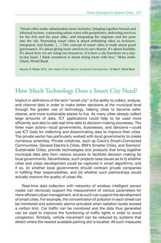 Smart Concepts for Greener Cities            377




  “Smart cities make urbanization more inclusive, bringing together formal and
  informal sectors, connecting urban cores with peripheries, delivering services
  for the rich and the poor alike, and integrating the migrants and the poor
  into the city. Promoting smart cities is about rethinking cities as inclusive,
  integrated, and livable. […] The concept of smart cities is really about good
  governance. It’s about giving basic services to our citizens. It’s about livability.
  It’s about how we are using our resources. It is how a city functions on a day-
  to-day basis. I think smartness is about doing more with less.” Abha Joshi-
  Ghani, World bank

  Source: R. Morier. 2012. Who Needs Smart Cities for Sustainable Development. 12 March. World Bank.




How Much Technology Does a Smart City Need?
Implicit in definitions of the term “smart city” is the ability to collect, analyze,
and channel data in order to make better decisions at the municipal level
through the greater use of technology, helping cities to become safer,
cleaner, and more sustainable places to live. As many cities already collect
large amounts of data, ICT applications could help to be used more
efficiently and also to add real-time data to decision-making processes. The
three main actors—local governments, businesses, and denizens—could
use ICT tools for collecting and disseminating data to improve their cities.
The private sector has particularly worked with local governments to create
numerous amenities. Private initiatives, such as Cisco’s Smart+Connected
Communities, General Electric’s Cities, IBM’s Smarter Cities, and Siemens’
Sustainable Cities, provide technologies and products that bring together
municipal data sets from various sources to facilitate decision making by
local governments. Nevertheless, such projects raise issues as to (i) whether
cities and urban development could be captured in smart algorithms; and
if so, (ii) whether local governments should contract private companies
in fulfilling their responsibilities, and (iii) whether such partnerships would
actually improve the quality of urban life.

    Real-time data collection with networks of wireless intelligent sensor
nodes can obviously support the measurement of various parameters for
more efficient urban management, and as such can support the development
of smart cities. For example, the concentration of pollution in each street can
be monitored and automatic alarms activated when radiation levels exceed
a certain limit. Car traffic can be monitored and the data thus generated
can be used to improve the functioning of traffic lights in order to avoid
congestion. Similarly, vehicle movement can be reduced by systems that
detect where the nearest available parking slot is located. All such measures
 