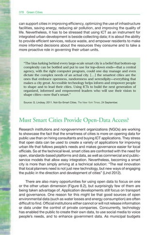 378   Green Cities


can support cities in improving efficiency, optimizing the use of infrastructure
facilities, saving energy, reducing air pollution, and improving the quality of
life. Nevertheless, it has to be stressed that using ICT as an instrument for
integrated urban development is beside collecting data; it is about the ability
to provide efficient services, reduce waste, and empower residents to make
more informed decisions about the resources they consume and to take a
more proactive role in governing their urban units.


   “The bias lurking behind every large-scale smart city is a belief that bottom-up
   complexity can be bottled and put to use for top–down ends—that a central
   agency, with the right computer program, could one day manage and even
   dictate the complex needs of an actual city. […] the smartest cities are the
   ones that embrace openness, randomness and serendipity—everything that
   makes a city great. Accessible technology helps inform and empower people
   to shape and to lead their cities. Using ICTs to build the next generation of
   organized, informed and empowered leaders who will use their vision to
   shape cities—now that’s smart.”

   Source: G. Lindsay. 2011. Not-So-Smart Cities. The New York Times. 24 September.




Must Smart Cities Provide Open-Data Access?
Research institutions and nongovernment organizations (NGOs) are working
to showcase the fact that the smartness of cities is more on opening data for
public use than on hiring consultants and buying ICT applications. They stress
that open data can be used to create a variety of applications for improving
urban life that follows people’s needs and makes governance easier for local
officials. So at the technical level, smart cities are confronted with the need for
open, standards-based platforms and data, as well as commercial and public-
service models that allow easy integration. Nevertheless, becoming a smart
city is more than simply arriving at a technical solution: “The real innovation
that local planners need is not just new technology, but new ways of engaging
the public in the direction and development of cities” (Lind 2012).

     There are also many opportunities for using open data to focus on one
or the other urban dimension (Figure 8.2), but surprisingly few of them are
being taken advantage of. Application developments still focus on transport
and governance. One reason for this might be that good sources of open
environmental data (such as water losses and energy consumption) are often
difficult to find. Official institutions either cannot or will not release information
or data under the control of private companies. Concurrently, technology
has enabled the public to create their own data, to use social media to voice
people’s needs, and to enhance government data. As municipal budgets
 