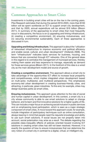 380   Green Cities



Common Approaches to Smart Cities
Investments in building smart cities will be on the rise in the coming years.
Pike Research estimates that during the period 2010–2020, more than $100
billion will be spent worldwide on ICT to support smart city development,
and that by 2020, annual expenditure will be almost $16 billion (Bloom
2011). In summary of the approaches to smart cities that most frequently
occur in discussions, the focus is on (i) upgrading and linking infrastructure,
(ii) creating a competitive environment, (iii) ensuring inclusiveness, and
(iv) securing environmental sustainability. Each of these approaches is
discussed in turn.

Upgrading and linking infrastructure. This approach is about the “utilization
of networked infrastructure to improve economic and political efficiency
and enable social, cultural, and urban development” (Hollands 2008). The
term “infrastructure” indicates basic services for business, housing, and
leisure that are connected through ICT networks. One of the general ideas
in this regard is to centralize the management of municipal services, thereby
making them easier and less expensive to manage, especially as demand
for those services grows (Bloom 2011). In the forefront of this idea is a wired
city as the main development model and source of growth.

Creating a competitive environment. This approach allows a smart city to
take advantage of the opportunities ICT offers to increase local prosperity
and competitiveness, which implies integrated urban development based
on multi-actor, multisector, and multilevel perspectives. This emphasizes
economy-led urban development in creating business-friendly cities, and
attracting, in particular, green industries. To this end, for example, cities may
design business parks as smart cities.

Ensuring inclusiveness. This approach gives attention to the role of social
and human capital in urban development. In this context, a smart city is a
city whose community is able to use smart solutions to adapt or change
behavior, and to learn and find innovative solutions for a higher quality of life.
This can include a major focus on achieving social inclusion in public services
and on emphasizing local participation, which is seen as a major strategic
component of smart cities. A move toward this approach could, for example,
include integration of participatory techniques such as online consultation,
always bearing in mind that people need the requisite knowledge and ability
to use such smart solutions. If social issues are not properly taken into
account, social polarization may arise as a result. The debate regarding the
possible class-inequality effects of policies oriented toward involving ICT
solutions in creating smart cities has still not been resolved. However, it is
exactly the question of how to ensure inclusiveness that can determine the
very notion of a smart city in contrast to a digital, virtual, or intelligent city.
 