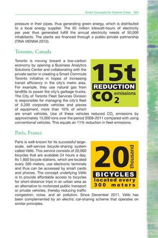 Smart Concepts for Greener Cities    383


pressure in their pipes, thus generating green energy, which is distributed
to a local energy supplier. The 65 million kilowatt-hours of electricity
per year thus generated fulfill the annual electricity needs of 50,000
inhabitants. The plants are financed through a public–private partnership
(TINA VIENNA 2012).

Toronto, Canada
Toronto is moving toward a low-carbon
economy by opening a Business Analytics
Solutions Center and collaborating with the
private sector in creating a Smart Commute
Toronto initiative in hopes of increasing
transit efficiency in the city’s metro area.
For example, they use natural gas from
                                             15t
                                               REDUCTION
landfills to power the city’s garbage trucks.
The City of Toronto Fleet Services Division
is responsible for managing the city’s fleet
of 5,200 corporate vehicles and pieces
                                              co 2           emissions


of equipment, more than 10% of which
are smart vehicles. Use of these vehicles reduced CO2 emissions by
approximately 15,000 tons over the period 2008–2011 compared with using
conventional vehicles. This equals an 11% reduction in fleet emissions.

Paris, France
Paris is well-known for its successful large-
scale, self-service bicycle-sharing system
                                                                         thousand




                                                20
called Vélib. This service consists of 20,000
bicycles that are available 24 hours a day.
Its 1,800 bicycle stations, which are located
every 300 meters, use electronic terminals
and thus can be accessed by smart cards
and phones. The concept underlying Vélib
is to provide affordable access to bicycles
                                                 B I C YC L E S
for short-distance trips in an urban area as  l o c at e d eve r y
an alternative to motorized public transport  300 meters
or private vehicles, thereby reducing traffic
congestion, noise, and air pollution. Since December 2011, Vélib has
been complemented by an electric car-sharing scheme that operates on
similar principles.
 