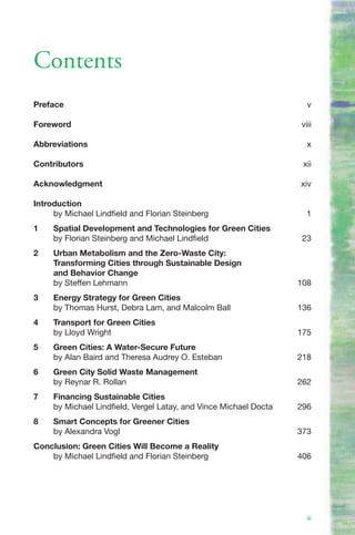 Contents
Preface                                                              v

Foreword                                                           viii

Abbreviations                                                        x

Contributors                                                        xii

Acknowledgment                                                     xiv

Introduction
     by Michael Lindfield and Florian Steinberg                      1
1    Spatial Development and Technologies for Green Cities
     by Florian Steinberg and Michael Lindfield                     23
2    Urban Metabolism and the Zero-Waste City:
     Transforming Cities through Sustainable Design
     and Behavior Change
     by Steffen Lehmann                                            108
3    Energy Strategy for Green Cities
     by Thomas Hurst, Debra Lam, and Malcolm Ball                  136
4    Transport for Green Cities
     by Lloyd Wright                                               175
5    Green Cities: A Water-Secure Future
     by Alan Baird and Theresa Audrey O. Esteban                   218
6    Green City Solid Waste Management
     by Reynar R. Rollan                                           262
7    Financing Sustainable Cities
     by Michael Lindfield, Vergel Latay, and Vince Michael Docta   296
8    Smart Concepts for Greener Cities
     by Alexandra Vogl                                             373
Conclusion: Green Cities Will Become a Reality
    by Michael Lindfield and Florian Steinberg                     406




                                                                     iii
 