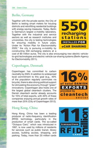 386   Green Cities



Berlin, Germany
Together with the private sector, the City of
Berlin is testing smart meters for housing
districts and retrofitting residential buildings
with energy-saving measures. Today, Berlin
is Germany’s largest e-mobility laboratory.
Together with the industrial and service
                                                   550
                                                    recharging
sectors as well as research institutes and
universities, the city is testing technologies
                                                    stations
for ensuring mobility in future years.              INSTALLED FOR
Under its “Action Plan for Electromobility
                                                  eCAR SHARING
2020,” the city is pursuing e-mobility by
constructing 550 recharging stations at a
cost of 80 million euros. The city is also encouraging new electric vehicle-
to-grid technologies and electric-vehicle car-sharing systems (Berlin Agency
for Electromobility 2011).

Copenhagen, Denmark
Copenhagen has committed to carbon
neutrality by 2025. In addition to widespread
local commitment to this goal (e.g., 40%
of the population regularly commutes via
bicycle), there is also strong political support
for stimulating the economy through “green”
innovations. Copenhagen also hosts one of
                                                   16%
                                                   o f t o t a l DA N I S H
                                                    EXPORTS
the largest global cleantech clusters. The         provided by
Danish cleantech sector already accounts
for 16% of total exports, with 40% of these        cl e a n t e ch
companies enjoying annual growth rates of                        sector
more than 25% (City of Copenhagen 2012).

Hong Kong, China
                                                                     million

Hong Kong, China has been a leading
producer of radio-frequency identification
(RFID) technology, particularly in the
production of smart cards. The so-called
“Octopus Card,” which was introduced in
1997, is now used by millions of residents
                                                   11
                                                   transactions
                                                   daily via
for services such as public transit, library
access, building access, shopping, and
parking. Today, more than 20 million cards
                                                   RFID        CARDs
 