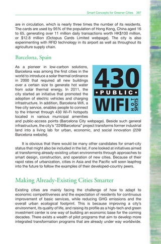 Smart Concepts for Greener Cities   387


are in circulation, which is nearly three times the number of its residents.
The cards are used by 95% of the population of Hong Kong, China aged 16
to 65, generating over 11 million daily transactions worth HK$100 million,
or $12.8 million (Octopus Cards Limited webpage). The city is also
experimenting with RFID technology in its airport as well as throughout its
agriculture supply chain.

Barcelona, Spain
As a pioneer in low-carbon solutions,




                                                   430
Barcelona was among the first cities in the
world to introduce a solar thermal ordinance
in 2000 that required all new buildings
over a certain size to generate hot water
from solar thermal energy. In 2011, the
city started an initiative that promoted the      •PUBLIC•
adoption of electric vehicles and charging

                                                   WIFI
                                                                             SPOTS
                                                                             H O T
infrastructure. In addition, Barcelona Wifi, a
free city service, enables people to connect
to the Internet through 430 Wi-Fi hotspots
located in various municipal amenities
and public-access points (Barcelona City webpage). Beside such general
infrastructure, the city’s “22@Barcelona” project transforms former industrial
land into a living lab for urban, economic, and social innovation (22@
Barcelona website).

     It is obvious that there would be many other candidates for smart-city
status that might also be included in the list, if one looked at initiatives aimed
at transforming already-existing urban environments through approaches to
smart design, construction, and operation of new cities. Because of their
rapid rates of urbanization, cities in Asia and the Pacific will soon leapfrog
into the future to follow the examples of their developed-country peers.


Making Already-Existing Cities Smarter
Existing cities are mainly facing the challenge of how to adapt to
economic competitiveness and the expectation of residents for continuous
improvement of basic services, while reducing GHG emissions and the
overall urban ecological footprint. This is because improving a city’s
environment, its quality of life, and raising its profile as a high-tech and green
investment center is one way of building an economic base for the coming
decades. There exists a wealth of pilot programs that aim to develop more
integrated transformation programs that are already under way worldwide.
 