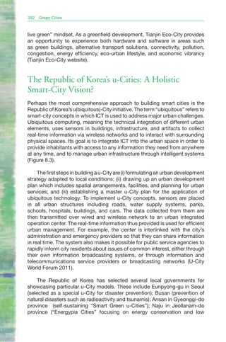392   Green Cities



live green” mindset. As a greenfield development, Tianjin Eco-City provides
an opportunity to experience both hardware and software in areas such
as green buildings, alternative transport solutions, connectivity, pollution,
congestion, energy efficiency, eco-urban lifestyle, and economic vibrancy
(Tianjin Eco-City website).


The Republic of Korea’s u-Cities: A Holistic
Smart-City Vision?
Perhaps the most comprehensive approach to building smart cities is the
Republic of Korea’s u(biquitous)-City initiative. The term “ubiquitous” refers to
smart-city concepts in which ICT is used to address major urban challenges.
Ubiquitous computing, meaning the technical integration of different urban
elements, uses sensors in buildings, infrastructure, and artifacts to collect
real-time information via wireless networks and to interact with surrounding
physical spaces. Its goal is to integrate ICT into the urban space in order to
provide inhabitants with access to any information they need from anywhere
at any time, and to manage urban infrastructure through intelligent systems
(Figure 8.3).

     The first steps in building a u-City are (i) formulating an urban development
strategy adapted to local conditions; (ii) drawing up an urban development
plan which includes spatial arrangements, facilities, and planning for urban
services; and (iii) establishing a master u-City plan for the application of
ubiquitous technology. To implement u-City concepts, sensors are placed
in all urban structures including roads, water supply systems, parks,
schools, hospitals, buildings, and cars. The data collected from them are
then transmitted over wired and wireless network to an urban integrated
operation center. The real-time information thus provided is used for efficient
urban management. For example, the center is interlinked with the city’s
administration and emergency providers so that they can share information
in real time. The system also makes it possible for public service agencies to
rapidly inform city residents about issues of common interest, either through
their own information broadcasting systems, or through information and
telecommunications service providers or broadcasting networks (U-City
World Forum 2011).

     The Republic of Korea has selected several local governments for
showcasing particular u-City models. These include Eunpyong-gu in Seoul
(selected as a special u-City for disaster prevention); Busan (prevention of
natural disasters such as radioactivity and tsunamis); Ansan in Gyeonggi-do
province (self-sustaining “Smart Green u-Cities”); Naju in Jeollanam-do
province (“Energypia Cities” focusing on energy conservation and low
 