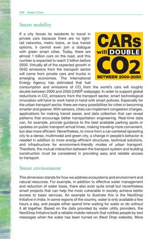 398   Green Cities



Smart mobility
If a city forces its residents to travel in
private cars because there are no light-
rail networks, metro trains, or bus transit
options, it cannot even join a dialogue
with green smart cities. Today, there are
                                                   CARs
                                                 will      DOUBLE

                                                  co2
almost 1 billion cars on the road, and this
number is expected to reach 2 billion before
2050. Virtually all of the expected growth in
GHG emissions from the transport sector
will come from private cars and trucks in
emerging economies. The International            BETWEEN 2000-2050
Energy Agency has estimated that fuel
consumption and emissions of CO2 from the world’s cars will roughly
double between 2000 and 2050 (UNEP webpage). In order to support global
reductions in CO2 emissions from the transport sector, smart technological
innovation will have to work hand in hand with smart policies. Especially for
the urban transport sector, there are many possibilities for cities in becoming
smarter and greener. With sensors, cities can implement congestion charges,
applications for making transit easier, and data collection that can reveal
patterns that encourage better transportation engineering. Real-time data
can, for example, provide guidance to the best available parking spots or
updates on public transport arrival times, making traveling more convenient,
but also more efficient. Nevertheless, to move from a car-centered sprawling
city to a dense, multimodal and green city, a change in people’s behavior is
needed in addition to more energy-efficient structures, technical solutions,
and infrastructure for environment-friendly modes of urban transport.
Therefore, the mutual interaction between the transport system and building
construction must be considered in providing easy and reliable access
to transport.

Smart environment
This dimension stands for how we address ecosystems and environment and
natural resources. For example, in addition to effective water management
and reduction of water loses, there also exist quite small but nevertheless
smart projects that can help the most vulnerable in society achieve better
access to basic services. An example to illustrate this is the NextDrop
Initiative in India. In some regions of the country, water is only available a few
hours a day, and people either spend time waiting for water or do without
it all together. Based on the data provided by water utility providers, the
NextDrop Initiative built a reliable mobile network that notifies people by text
messages when the water has been turned on (Next Drop website). More
 