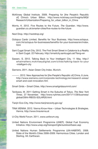 404   Green Cities


McKinsey Global Institute. 2009. Preparing for [the People’s Republic
   of] China’s Urban Billion. http://www.mckinsey.com/Insights/MGI/
   Research/Urbanization/Preparing_for_urban_billion_in_China

Morris, K. 2012. Five Routes to the Future. The Guardian. http://www.
   guardian.co.uk/smarter-cities/five-routes-to-the-future

Next Drop. http://nextdrop.org/

Octopus Cards Limited. Benefits for Your Business. http://www.octopus.
   com.hk/octopus-for-businesses/benefits-for-your-business/en/index.
   html

Sant Cugat Smart City. 2012. The First Smart Street in Catalonia Is a Reality
   in Sant Cugat. 22 February. http://smartcity.santcugat.cat/?lang=en

Sassen, S. 2012. Talking Back to Your Intelligent City. 11 May. http://
   whatmatters.mckinseydigital.com/cities/talking-back-to-your
   -intelligent-city

Siemens. 2011. Asian Green City Index. Munich.

———. 2012. New Approaches for [the People’s Republic of] China. 6 June.
  http://www.siemens.com/corporate-technology/en/research-areas/
  smart-and-cost-innovation.htm

Smart Grids – Smart Cities. http://www.smartgridssummit.com/

Tanikawa, M. 2011 Getting Smart in the Suburbs of Tokyo. The New York
    Times. 27 November. http://www.nytimes.com/2011/11/28/business/
    global/28iht-RBOG-SOLAR28.html

Tianjin Eco-City, http://www.tianjinecocity.gov.sg/

TINA VIENNA. 2012. Vienna Know-How – Urban Technologies & Strategies.
   Vienna. http://www.tinavienna.at

U-City World Forum. 2011, www.uwforum.org

United Nations Environment Programme (UNEP). Global Fuel Economy
    Initiative. http://www.unep.org/transport/gfei/autotool/basic.asp

United Nations Human Settlements Programme (UN-HABITAT). 2008.
    State of the World’s Cities 2008–2009: Harmonious Cities. London and
    Sterling, VA: Earthscan.
 