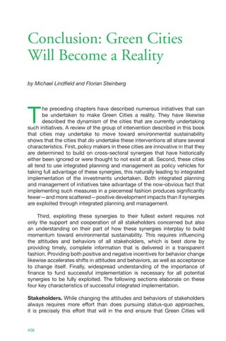Conclusion: Green Cities
Will Become a Reality
by Michael Lindfield and Florian Steinberg




T
       he preceding chapters have described numerous initiatives that can
       be undertaken to make Green Cities a reality. They have likewise
       described the dynamism of the cities that are currently undertaking
such initiatives. A review of the group of intervention described in this book
that cities may undertake to move toward environmental sustainability
shows that the cities that do undertake these interventions all share several
characteristics. First, policy makers in these cities are innovative in that they
are determined to build on cross-sectoral synergies that have historically
either been ignored or were thought to not exist at all. Second, these cities
all tend to use integrated planning and management as policy vehicles for
taking full advantage of these synergies, this naturally leading to integrated
implementation of the investments undertaken. Both integrated planning
and management of initiatives take advantage of the now-obvious fact that
implementing such measures in a piecemeal fashion produces significantly
fewer—and more scattered—positive development impacts than if synergies
are exploited through integrated planning and management.

    Third, exploiting these synergies to their fullest extent requires not
only the support and cooperation of all stakeholders concerned but also
an understanding on their part of how these synergies interplay to build
momentum toward environmental sustainability. This requires influencing
the attitudes and behaviors of all stakeholders, which is best done by
providing timely, complete information that is delivered in a transparent
fashion. Providing both positive and negative incentives for behavior change
likewise accelerates shifts in attitudes and behaviors, as well as acceptance
to change itself. Finally, widespread understanding of the importance of
finance to fund successful implementation is necessary for all potential
synergies to be fully exploited. The following sections elaborate on these
four key characteristics of successful integrated implementation.

Stakeholders. While changing the attitudes and behaviors of stakeholders
always requires more effort than does pursuing status-quo approaches,
it is precisely this effort that will in the end ensure that Green Cities will


406
 