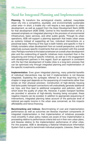 408   Green Cities



Need for Integrated Planning and Implementation
Planning. To transform the archetypical chaotic, polluted, inequitable
Asian city into a competitive, equitable, and environmentally sustainable
urban area—in short, a livable city—will require a new approach to urban
development, as well as support from the Asian Development Bank (ADB)
for that development (ADB 2008). Central to this transformation will be a
