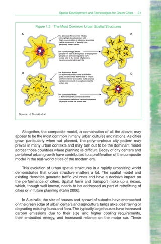 Spatial Development and Technologies for Green Cities   31



                Figure 1.3   The Most Common Urban Spatial Structures

    A                                                                              C
                               The Classical Monocentric Model,
                               - strong high-density center with
                                 high concentration of jobs and amenities
                               - radial movements of people from
                                 periphery toward center


                               The “Urban Village” Model
                               - people live next to their place of employment
                               - people can walk or bicycle to work
                               - exists only in the minds of planners;
                                 never encountered in real life




    B                          The Polycentric Model
                               - no dominant center, some subcenters               D
                               - jobs and amenities distributed in a near-
                                 uniform manner across the build-up area
                               - random movement of people across the
                                 urban area




                               The Composite Model
                               - a dominant center, some subcenters
                               - simultaneous radial and random movement
                                 of people across the urban area




  Source: H. Suzuki et al.




    Altogether, the composite model, a combination of all the above, may
appear to be the most common in many urban cultures and nations. As cities
grow, particularly when not planned, the polymorphous city pattern may
prevail in many urban contexts and may turn out to be the dominant model
across those countries where planning is difficult. Decay of city centers and
peripheral urban growth have contributed to a proliferation of the composite
model in the real-world cities of the modern era.

     This evolution of urban spatial structures in a rapidly urbanizing world
demonstrates that urban structure matters a lot. The spatial model and
existing densities generate traffic volumes and have a decisive impact on
the performance of cities. Spatial form and transport make up a nexus,
which, though well known, needs to be addressed as part of retrofitting of
cities or in future planning (Kahn 2006).

     In Australia, the size of houses and sprawl of suburbs have encroached
on the green edge of urban centers and agricultural lands alike, destroying or
degrading existing fauna and flora. The typically large houses have increased
carbon emissions due to their size and higher cooling requirements,
their embodied energy, and increased reliance on the motor car. These
 