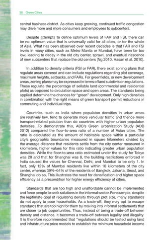 36   Green Cities


central business district. As cities keep growing, continued traffic congestion
may drive more and more consumers and employees to subcenters.

    Despite attempts to define optimum levels of FAR and FSI, there can
be no optimum value that is universally valid for all cities, or for the whole
of Asia. What has been observed over recent decades is that FAR and FSI
levels in many cities, such as Metro Manila or Mumbai, have been far too
low, leading to decay in the old city center, sprawl, and eventual nascence
of new subcenters that replace the old centers (Ng 2010, Hasan et al. 2010).

    In addition to density criteria (FSI or FAR), there exist zoning plans that
regulate areas covered and can include regulations regarding plot coverage,
maximum heights, setbacks, and FARs. For greenfields, or new development
areas, zoning plans may be expressed in terms of land subdivision regulations.
These regulate the percentage of sellable land (commercial and residential
plots) as opposed to circulation space and open areas. The standards being
applied determine the chances for “green” development. Only high densities
in combination with the right means of green transport permit reductions in
commuting and individual trips.

     Countries, such as India where populaton densities in urban areas
are relatively low, tend to generate more vehicular traffic and thence more
transport-related polution than do countries with higher urban populaton
densities. To demonstrate this, ADB’s Green Urbanization Study (ADB
2012) compared the floor-to-area ratio of a number of Asian cities. The
ratio is calculated as the amount of habitable space within a particular
city’s geographic boundaries measured in square kilometers divided by
the average distance that residents settle from the city center measured in
kilometers, higher values for this ratio indicating greater urban population
densities. While the floor-to-area ratio estimated under the study for Tokyo
was 20 and that for Shanghai was 8, the building restrictions enforced in
India caused the values for Chennai, Delhi, and Mumbai to be only 1. In
fact, only 12% of Mumbai residents live within 10 kilometers of the city
center, whereas 39%–64% of the residents of Bangkok, Jakarta, Seoul, and
Shanghai do so. This illustrates the need for densification and higher space
efficiency as a precondition for higher energy efficiency of cities.

     Standards that are too high and unaffordable cannot be implemented
and force people to seek solutions in the informal sector. For example, despite
the legitimate goal of regulating density through plot size, many standards
do not apply to poor households. As a trade-off, they may opt to escape
standards that are too high for them by moving into informal settlements that
are closer to job opportunities. Thus, instead of being a trade-off between
density and distance, it becomes a trade-off between legality and illegality.
It is therefore recommended that “regulations should be tested using land
and infrastructure price models to establish the minimum household income
 