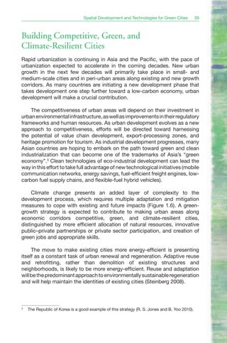 Spatial Development and Technologies for Green Cities        39



Building Competitive, Green, and
Climate-Resilient Cities
Rapid urbanization is continuing in Asia and the Pacific, with the pace of
urbanization expected to accelerate in the coming decades. New urban
growth in the next few decades will primarily take place in small- and
medium-scale cities and in peri-urban areas along existing and new growth
corridors. As many countries are initiating a new development phase that
takes development one step further toward a low-carbon economy, urban
development will make a crucial contribution.

    The competitiveness of urban areas will depend on their investment in
urban environmental infrastructure, as well as improvements in their regulatory
frameworks and human resources. As urban development evolves as a new
approach to competitiveness, efforts will be directed toward harnessing
the potential of value chain development, export-processing zones, and
heritage promotion for tourism. As industrial development progresses, many
Asian countries are hoping to embark on the path toward green and clean
industrialization that can become one of the trademarks of Asia’s “green
economy”.3 Clean technologies of eco-industrial development can lead the
way in this effort to take full advantage of new technological initiatives (mobile
communication networks, energy savings, fuel-efficient freight engines, low-
carbon fuel supply chains, and flexible-fuel hybrid vehicles).

     Climate change presents an added layer of complexity to the
development process, which requires multiple adaptation and mitigation
measures to cope with existing and future impacts (Figure 1.6). A green-
growth strategy is expected to contribute to making urban areas along
economic corridors competitive, green, and climate-resilient cities,
distinguished by more efficient allocation of natural resources, innovative
public–private partnerships or private sector participation, and creation of
green jobs and appropriate skills.

     The move to make existing cities more energy-efficient is presenting
itself as a constant task of urban renewal and regeneration. Adaptive reuse
and retrofitting, rather than demolition of existing structures and
neighborhoods, is likely to be more energy-efficient. Reuse and adaptation
will be the predominant approach to environmentally sustainable regeneration
and will help maintain the identities of existing cities (Steinberg 2008).



3
    The Republic of Korea is a good example of this strategy (R. S. Jones and B. Yoo 2010).
 