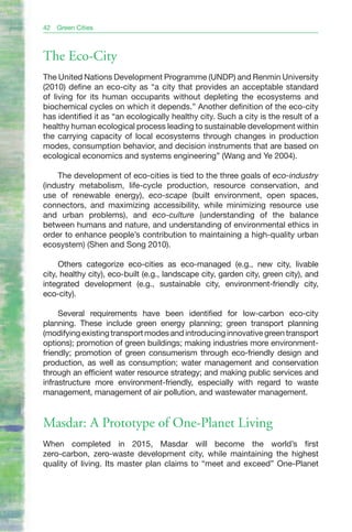42   Green Cities



The Eco-City
The United Nations Development Programme (UNDP) and Renmin University
(2010) define an eco-city as “a city that provides an acceptable standard
of living for its human occupants without depleting the ecosystems and
biochemical cycles on which it depends.” Another definition of the eco-city
has identified it as “an ecologically healthy city. Such a city is the result of a
healthy human ecological process leading to sustainable development within
the carrying capacity of local ecosystems through changes in production
modes, consumption behavior, and decision instruments that are based on
ecological economics and systems engineering” (Wang and Ye 2004).

    The development of eco-cities is tied to the three goals of eco-industry
(industry metabolism, life-cycle production, resource conservation, and
use of renewable energy), eco-scape (built environment, open spaces,
connectors, and maximizing accessibility, while minimizing resource use
and urban problems), and eco-culture (understanding of the balance
between humans and nature, and understanding of environmental ethics in
order to enhance people’s contribution to maintaining a high-quality urban
ecosystem) (Shen and Song 2010).

     Others categorize eco-cities as eco-managed (e.g., new city, livable
city, healthy city), eco-built (e.g., landscape city, garden city, green city), and
integrated development (e.g., sustainable city, environment-friendly city,
eco-city).

     Several requirements have been identified for low-carbon eco-city
planning. These include green energy planning; green transport planning
(modifying existing transport modes and introducing innovative green transport
options); promotion of green buildings; making industries more environment-
friendly; promotion of green consumerism through eco-friendly design and
production, as well as consumption; water management and conservation
through an efficient water resource strategy; and making public services and
infrastructure more environment-friendly, especially with regard to waste
management, management of air pollution, and wastewater management.


Masdar: A Prototype of One-Planet Living
When completed in 2015, Masdar will become the world’s first
zero-carbon, zero-waste development city, while maintaining the highest
quality of living. Its master plan claims to “meet and exceed” One-Planet
 