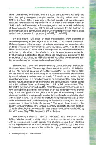 Spatial Development and Technologies for Green Cities   45



driven primarily by local authorities and local entrepreneurs. Although the
idea of adopting ecological principles in urban planning had surfaced in the
PRC in the late 1980s, it was only in the last decade that eco-cities were
seriously considered and implemented as an urban development model. In
1995, the State Environmental Planning Agency, now renamed the Ministry
of Environmental Protection (MEP), issued guidelines for the building of
demonstration eco-communities and environmental protection model cities
under its eco-construction program (Liu 2009, Zhou 2008).

    By one count, 135 cities or local municipalities were planning or
developing some type of ecological settlement (Yip 2008). The MEP also listed
389 counties and cities as approved national ecological demonstration sites
and 629 towns as environmentally beautiful towns (Wu 2009). In addition, the
MEP (2010) named 67 cities and 5 municipalities as national environmental
protection model cities in its efforts to promote environmental protection
by showcasing model cities. These efforts had served as a precursor to the
emergence of eco-cities, as MEP-accredited eco-cities were selected from
the more advanced eco-communities and model cities.

     The PRC has chosen to frame the eco-city concept through the Utopian
ideal of an “eco-culture.” The concept of an eco-culture was first officially cited
at the 17th National Congress of the Communist Party of the PRC in 2007.
An eco-culture calls for the building of “a harmonious world characterized
by sustained peace and common prosperity.” Eco-culture, as defined by the
central government, is a broad concept of mutual respect for fellow human
beings, nature, and society at the material and spiritual levels. Human beings
are at the center of the eco-culture system but do not dominate nature. When
the central government introduced the “scientific development concept” as a
new development paradigm, the concept of an eco-culture provided another
way of articulating the central government’s goal of establishing a well-off
xiaokang9 society in which people are able to live relatively comfortably albeit
with modest means. The amended constitution emphasizes “balancing urban
and rural development,” and developing an “innovative country and resource-
conserving, environment-friendly society.” The eco-culture supports the
positive circular material flow (circular economy concept). The first batch of
33 national ecological demonstration sites was announced in March 2000 by
the MEP. As of May 2010, there were 389 such sites.

     The eco-city model can also be interpreted as a realization of the
PRC’s “dual-oriented” society, which combines conservation orientation
with an environment-friendly society. Two challenges have been identified
in the implementation of a dual-oriented society (Zhou 2007): (i) the need
to internalize environmental externalities through government regulations,

9
    Xiaokang society is a Confucian term.
 