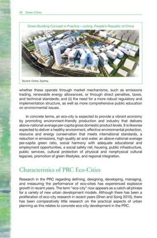 46   Green Cities



      Green Building Concept in Practice—Juiting, People’s Republic of China




 Source: Crone, Sydney.


whether these operate through market mechanisms, such as emissions
trading, renewable energy allowances, or through direct penalties, taxes,
and technical standards; and (ii) the need for a more robust regulatory and
implementation structure, as well as more comprehensive public education
on environmental issues.

    In concrete terms, an eco-city is expected to provide a vibrant economy
by promoting environment-friendly production and industry that delivers
above-national-average per-capita gross domestic product levels. It is likewise
expected to deliver a healthy environment, effective environmental protection,
resource and energy conservation that meets international standards, a
reduction in emissions, high-quality air and water, an above-national-average
per-capita green ratio, social harmony with adequate educational and
employment opportunities, a social safety net, housing, public infrastructure,
public services, cultural protection of physical and nonphysical cultural
legacies, promotion of green lifestyles, and regional integration.


Characteristics of PRC Eco-Cities
Research in the PRC regarding defining, designing, developing, managing,
and measuring the performance of eco-cities has experienced explosive
growth in recent years. The term “eco-city” now appears as a catch-all phrase
for a variety of new urban development models. Although there has been a
proliferation of eco-city research in recent years (Shen and Song 2010), there
has been comparatively little research on the practical aspects of urban
planning as this relates to concrete eco-city development in the PRC.
 