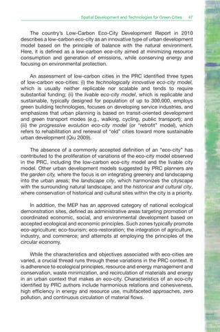 Spatial Development and Technologies for Green Cities   47


    The country’s Low-Carbon Eco-City Development Report in 2010
describes a low-carbon eco-city as an innovative type of urban development
model based on the principle of balance with the natural environment.
Here, it is defined as a low-carbon eco-city aimed at minimizing resource
consumption and generation of emissions, while conserving energy and
focusing on environmental protection.

      An assessment of low-carbon cities in the PRC identified three types
of low-carbon eco-cities: (i) the technologically innovative eco-city model,
which is usually neither replicable nor scalable and tends to require
substantial funding; (ii) the livable eco-city model, which is replicable and
sustainable, typically designed for population of up to 300,000, employs
green building technologies, focuses on developing service industries, and
emphasizes that urban planning is based on transit-oriented development
and green transport modes (e.g., walking, cycling, public transport); and
(iii) the progressive evolution eco-city model (or “retrofit” model), which
refers to rehabilitation and renewal of “old” cities toward more sustainable
urban development (Qiu 2009).

     The absence of a commonly accepted definition of an “eco-city” has
contributed to the proliferation of variations of the eco-city model observed
in the PRC, including the low-carbon eco-city model and the livable city
model. Other urban development models suggested by PRC planners are
the garden city, where the focus is on integrating greenery and landscaping
into the urban areas; the landscape city, which harmonizes the cityscape
with the surrounding natural landscape; and the historical and cultural city,
where conservation of historical and cultural sites within the city is a priority.

    In addition, the MEP has an approved category of national ecological
demonstration sites, defined as administrative areas targeting promotion of
coordinated economic, social, and environmental development based on
accepted ecological and economic principles. Such zones typically promote
eco-agriculture; eco-tourism; eco-restoration; the integration of agriculture,
industry, and commerce; and attempts at employing the principles of the
circular economy.

     While the characteristics and objectives associated with eco-cities are
varied, a crucial thread runs through these variations in the PRC context. It
is adherence to ecological principles, resource and energy management and
conservation, waste minimization, and recirculation of materials and energy
in an urban context that makes an eco-city. Characteristics of an eco-city
identified by PRC authors include harmonious relations and cohesiveness,
high efficiency in energy and resource use, multifaceted approaches, zero
pollution, and continuous circulation of material flows.
 