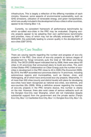 50   Green Cities


infrastructure. This is largely a reflection of the differing mandates of each
ministry. However, some aspects of environmental sustainability, such as
GHG emissions, utilization of renewable energy, and green transportation,
which are usually included in the development of eco-cities in other countries,
appear to be missing (Box 1.4).

    Currently, no consistent framework of performance benchmarks by
which so-called eco-cities in the PRC may be evaluated. Ongoing eco-
city projects appear to be adopting their own performance benchmarks
and priorities, many of which may not be officially endorsed by MEP or
MOHURD, this potentially leading to uneven quality in the development of
eco-cities (GEF 2010).


Eco-City Case Studies
There are varying reports regarding the number and progress of eco-city
projects in the PRC. One count of eco-city projects at various stages of
development by Tongji University puts the total at 168 (Shen and Song
2010). The OECD (2009) report indicated that by 2008, there were about 60
cities in 22 provinces that announced plans to build eco-cities. The Joint
United States–PRC Collaboration on Clean Energy puts the number of eco-
cities in development in the PRC close to 40 in 2009 (The Economist 2009).
By 2010, the MEP accorded eco-provinces status to 14 provinces, including
autonomous regions and municipalities, such as Hainan, Jinan, and
Heilongjiang, all of which have announced eco-city projects. Meanwhile, 11
of more than 500 cities (county and district levels) with plans for developing
eco-cities have been recognized as national eco-cities, eco-districts, and
eco-counties (Wu 2009). While a definitive answer regarding the number
of eco-city projects in the PRC remains elusive, this number is clearly
on the rise. However, there also exist cases of serious setbacks such as
the Dongtan Eco-City near Shanghai, which did not materialize despite
substantial support from the government and the private sector (Tianjin
Eco-City, Box 1.3; Caofeidian Eco-City, Box 1.4; Dongtan Eco-City, Box 1.5).
 