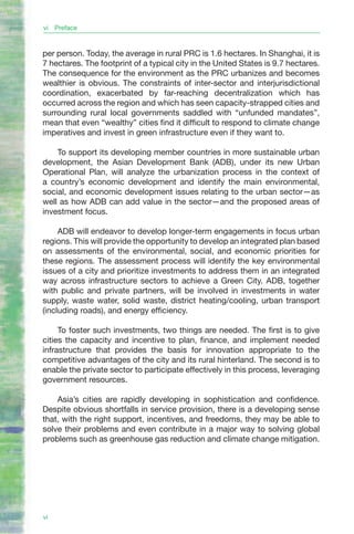 vi Preface


per person. Today, the average in rural PRC is 1.6 hectares. In Shanghai, it is
7 hectares. The footprint of a typical city in the United States is 9.7 hectares.
The consequence for the environment as the PRC urbanizes and becomes
wealthier is obvious. The constraints of inter-sector and interjurisdictional
coordination, exacerbated by far-reaching decentralization which has
occurred across the region and which has seen capacity-strapped cities and
surrounding rural local governments saddled with “unfunded mandates”,
mean that even “wealthy” cities find it difficult to respond to climate change
imperatives and invest in green infrastructure even if they want to.

    To support its developing member countries in more sustainable urban
development, the Asian Development Bank (ADB), under its new Urban
Operational Plan, will analyze the urbanization process in the context of
a country’s economic development and identify the main environmental,
social, and economic development issues relating to the urban sector—as
well as how ADB can add value in the sector—and the proposed areas of
investment focus.

     ADB will endeavor to develop longer-term engagements in focus urban
regions. This will provide the opportunity to develop an integrated plan based
on assessments of the environmental, social, and economic priorities for
these regions. The assessment process will identify the key environmental
issues of a city and prioritize investments to address them in an integrated
way across infrastructure sectors to achieve a Green City. ADB, together
with public and private partners, will be involved in investments in water
supply, waste water, solid waste, district heating/cooling, urban transport
(including roads), and energy efficiency.

     To foster such investments, two things are needed. The first is to give
cities the capacity and incentive to plan, finance, and implement needed
infrastructure that provides the basis for innovation appropriate to the
competitive advantages of the city and its rural hinterland. The second is to
enable the private sector to participate effectively in this process, leveraging
government resources.

    Asia’s cities are rapidly developing in sophistication and confidence.
Despite obvious shortfalls in service provision, there is a developing sense
that, with the right support, incentives, and freedoms, they may be able to
solve their problems and even contribute in a major way to solving global
problems such as greenhouse gas reduction and climate change mitigation.




vi
 