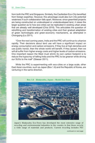 56    Green Cities


from both the PRC and Singapore. Similarly, the Caofeidian Eco-City benefited
from foreign expertise. However, this advantage could also turn into potential
weakness if such collaboration falls apart. Moreover, since greenfield projects
are being constructed on undeveloped or underdeveloped land, it raises the
larger question as to how eco-cities can be replicated in existing urban areas
that are already well developed (Chia 2010). This articulates the question of
retrofitting and transformation of existing cities and their gradual adaptation
of green technologies and green-economy mechanisms, as attempted in
Chongqing (Liu 2011).

     “Over the next coming years, India and the PRC will continue to urbanize
rapidly. Their decisions about land use will have a significant impact on
energy consumption and carbon emissions. If they live at high densities and
use public transit, then the whole world will benefit. If they sprawl, then we
will all suffer from higher energy costs and higher levels of carbon emissions.
One important reason the West must shrink its own carbon footprint is to
reduce the hypocrisy of telling India and the PRC to be greener while driving
our SUVs to the mall” (Glaeser 2011).

    While the PRC is experimenting with eco-cities on a large scale, other
East Asian countries, such as Japan (Box 1.6) and the Republic of Korea, are
venturing in the same direction.



                     Box 1.6   Kitakyushu, Japan – Model Eco-Town




     Japan’s Kitakyushu Eco-Town has developed the most extensive range of
     recycling and environmental industries in the country in that these recycle
     a wide range of materials and products. Current recycling includes PET
                                                              continued on next page
 