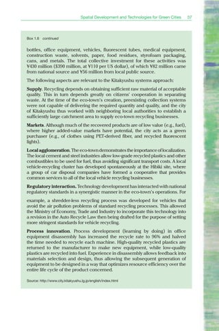 Spatial Development and Technologies for Green Cities   57




Box 1.6   continued


bottles, office equipment, vehicles, fluorescent tubes, medical equipment,
construction waste, solvents, paper, food residues, styrofoam packaging,
cans, and metals. The total collective investment for these activities was
¥430 million ($390 million, at ¥110 per US dollar), of which ¥82 million came
from national source and ¥56 million from local public source.
The following aspects are relevant to the Kitakyushu systems approach:
Supply. Recycling depends on obtaining sufficient raw material of acceptable
quality. This in turn depends greatly on citizens' cooperation in separating
waste. At the time of the eco-town’s creation, preexisting collection systems
were not capable of delivering the required quantity and quality, and the city
of Kitakyushu thus worked with neighboring local authorities to establish a
sufficiently large catchment area to supply eco-town recycling businesses.
Markets. Although much of the recovered products are of low value (e.g., fuel),
where higher added-value markets have potential, the city acts as a green
purchaser (e.g., of clothes using PET-derived fiber, and recycled fluorescent
lights).
Local agglomeration. The eco-town demonstrates the importance of localization.
The local cement and steel industries allow low-grade recycled plastics and other
combustibles to be used for fuel, thus avoiding significant transport costs. A local
vehicle-recycling cluster has developed spontaneously at the Hibiki site, where
a group of car disposal companies have formed a cooperative that provides
common services to all of the local vehicle recycling businesses.
Regulatory interaction. Technology development has interacted with national
regulatory standards in a synergistic manner in the eco-town’s operations. For
example, a shredder-less recycling process was developed for vehicles that
avoid the air pollution problems of standard recycling processes. This allowed
the Ministry of Economy, Trade and Industry to incorporate this technology into
a revision in the Auto Recycle Law then being drafted for the purpose of setting
more stringent standards for vehicle recycling.
Process innovation. Process development (learning by doing) in office
equipment disassembly has increased the recycle rate to 96% and halved
the time needed to recycle each machine. High-quality recycled plastics are
returned to the manufacturer to make new equipment, while low-quality
plastics are recycled into fuel. Experience in disassembly allows feedback into
materials selection and design, thus allowing the subsequent generation of
equipment to be designed in a way that optimizes resource efficiency over the
entire life cycle of the product concerned.

Source: http://www.city.kitakyushu.lg.jp/english/index.html
 