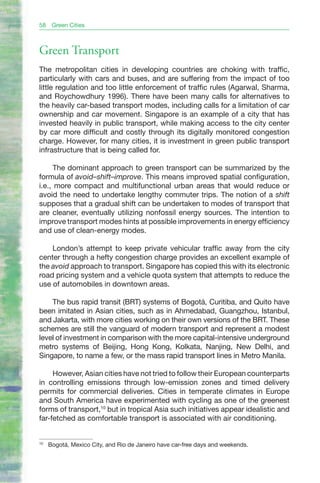 58    Green Cities



Green Transport
The metropolitan cities in developing countries are choking with traffic,
particularly with cars and buses, and are suffering from the impact of too
little regulation and too little enforcement of traffic rules (Agarwal, Sharma,
and Roychowdhury 1996). There have been many calls for alternatives to
the heavily car-based transport modes, including calls for a limitation of car
ownership and car movement. Singapore is an example of a city that has
invested heavily in public transport, while making access to the city center
by car more difficult and costly through its digitally monitored congestion
charge. However, for many cities, it is investment in green public transport
infrastructure that is being called for.

     The dominant approach to green transport can be summarized by the
formula of avoid–shift–improve. This means improved spatial configuration,
i.e., more compact and multifunctional urban areas that would reduce or
avoid the need to undertake lengthy commuter trips. The notion of a shift
supposes that a gradual shift can be undertaken to modes of transport that
are cleaner, eventually utilizing nonfossil energy sources. The intention to
improve transport modes hints at possible improvements in energy efficiency
and use of clean-energy modes.

    London’s attempt to keep private vehicular traffic away from the city
center through a hefty congestion charge provides an excellent example of
the avoid approach to transport. Singapore has copied this with its electronic
road pricing system and a vehicle quota system that attempts to reduce the
use of automobiles in downtown areas.

    The bus rapid transit (BRT) systems of Bogotá, Curitiba, and Quito have
been imitated in Asian cities, such as in Ahmedabad, Guangzhou, Istanbul,
and Jakarta, with more cities working on their own versions of the BRT. These
schemes are still the vanguard of modern transport and represent a modest
level of investment in comparison with the more capital-intensive underground
metro systems of Beijing, Hong Kong, Kolkata, Nanjing, New Delhi, and
Singapore, to name a few, or the mass rapid transport lines in Metro Manila.

     However, Asian cities have not tried to follow their European counterparts
in controlling emissions through low-emission zones and timed delivery
permits for commercial deliveries. Cities in temperate climates in Europe
and South America have experimented with cycling as one of the greenest
forms of transport,10 but in tropical Asia such initiatives appear idealistic and
far-fetched as comfortable transport is associated with air conditioning.


10
     Bogotá, Mexico City, and Rio de Janeiro have car-free days and weekends.
 