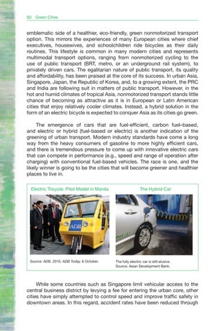 60   Green Cities


emblematic side of a healthier, eco-friendly, green nonmotorized transport
option. This mirrors the experiences of many European cities where chief
executives, housewives, and schoolchildren ride bicycles as their daily
routines. This lifestyle is common in many modern cities and represents
multimodal transport options, ranging from nonmotorized cycling to the
use of public transport (BRT, metro, or an underground rail system), to
privately driven cars. The egalitarian nature of public transport, its quality
and affordability, has been praised at the core of its success. In urban Asia,
Singapore, Japan, the Republic of Korea, and, to a growing extent, the PRC
and India are following suit in matters of public transport. However, in the
hot and humid climates of tropical Asia, nonmotorized transport stands little
chance of becoming as attractive as it is in European or Latin American
cities that enjoy relatively cooler climates. Instead, a hybrid solution in the
form of an electric bicycle is expected to conquer Asia as its cities go green.

     The emergence of cars that are fuel-efficient, carbon fuel–based,
and electric or hybrid (fuel-based or electric) is another indication of the
greening of urban transport. Modern industry standards have come a long
way from the heavy consumers of gasoline to more highly efficient cars,
and there is tremendous pressure to come up with innovative electric cars
that can compete in performance (e.g., speed and range of operation after
charging) with conventional fuel-based vehicles. The race is one, and the
likely winner is going to be the cities that will become greener and healthier
places to live in.

 Electric Tricycle: Pilot Model in Manila                    The Hybrid Car




 Source: ADB. 2010. ADB Today. 6 October.   The fully electric car is still elusive.
                                            Source: Asian Development Bank.




     While some countries such as Singapore limit vehicular access to the
central business district by levying a fee for entering the urban core, other
cities have simply attempted to control speed and improve traffic safety in
downtown areas. In this regard, accident rates have been reduced through
 