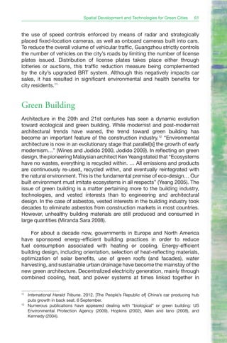 Spatial Development and Technologies for Green Cities    61



the use of speed controls enforced by means of radar and strategically
placed fixed-location cameras, as well as onboard cameras built into cars.
To reduce the overall volume of vehicular traffic, Guangzhou strictly controls
the number of vehicles on the city’s roads by limiting the number of license
plates issued. Distribution of license plates takes place either through
lotteries or auctions, this traffic reduction measure being complemented
by the city’s upgraded BRT system. Although this negatively impacts car
sales, it has resulted in significant environmental and health benefits for
city residents.11


Green Building
Architecture in the 20th and 21st centuries has seen a dynamic evolution
toward ecological and green building. While modernist and post-modernist
architectural trends have waned, the trend toward green building has
become an important feature of the construction industry.12 “Environmental
architecture is now in an evolutionary stage that parallel[s] the growth of early
modernism…” (Wines and Jodido 2000, Jodido 2009). In reflecting on green
design, the pioneering Malaysian architect Ken Yeang stated that “Ecosystems
have no wastes, everything is recycled within. … All emissions and products
are continuously re-used, recycled within, and eventually reintegrated with
the natural environment. This is the fundamental premise of eco-design… Our
built environment must imitate ecosystems in all respects” (Yeang 2005). The
issue of green building is a matter pertaining more to the building industry,
technologies, and vested interests than to engineering and architectural
design. In the case of asbestos, vested interests in the building industry took
decades to eliminate asbestos from construction markets in most countries.
However, unhealthy building materials are still produced and consumed in
large quantities (Miranda Sara 2008).

    For about a decade now, governments in Europe and North America
have sponsored energy-efficient building practices in order to reduce
fuel consumption associated with heating or cooling. Energy-efficient
building design, including orientation, selection of heat-reflecting materials,
optimization of solar benefits, use of green roofs (and facades), water
harvesting, and sustainable urban drainage have become the mainstay of the
new green architecture. Decentralized electricity generation, mainly through
combined cooling, heat, and power systems at times linked together in

11
     International Herald Tribune. 2012. [The People’s Republic of] China’s car producing hub
     puts growth in back seat. 6 September.
12
     Numerous publications have appeared dealing with “biological” or green building: US
     Environmental Protection Agency (2009), Hopkins (2002), Allen and Iano (2008), and
     Kennedy (2004).
 