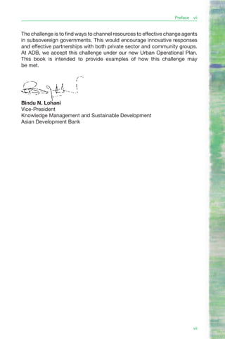 Preface   vii


The challenge is to find ways to channel resources to effective change agents
in subsovereign governments. This would encourage innovative responses
and effective partnerships with both private sector and community groups.
At ADB, we accept this challenge under our new Urban Operational Plan.
This book is intended to provide examples of how this challenge may
be met.




Bindu N. Lohani
Vice-President
Knowledge Management and Sustainable Development
Asian Development Bank




                                                                             vii
 
