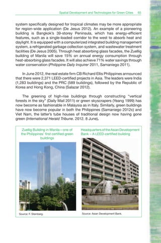 Spatial Development and Technologies for Green Cities   65


system specifically designed for tropical climates may be more appropriate
for region-wide application (De Jesus 2012). An example of a pioneering
building is Bangkok’s 39-storey Peninsula, which has energy-efficient
features, such as a single-loaded corridor to the west to absorb heat and
daylight. It is equipped with a computerized integrated building management
system, a refrigerated garbage collection system, and wastewater treatment
facilities (De Jesus 2005). Through heat absorbing glass facades, the Zuellig
building of Manila will save 15% on annual energy consumption through
heat-absorbing glass facades. It will also achieve 71% water savings through
water conservation (Philippine Daily Inquirer 2011, Samaniego 2011).

    In June 2012, the real estate firm CB Richard Ellis Philippines announced
that there were 2,371 LEED-certified projects in Asia. The leaders were India
(1,283 buildings) and the PRC (589 buildings), followed by the Republic of
Korea and Hong Kong, China (Salazar 2012).

    The greening of high-rise buildings through constructing “vertical
forests in the sky” (Daily Mail 2011) or green skyscrapers (Yeang 1999) has
now become as fashionable in Malaysia as in Italy. Similarly, green buildings
have now become popular in both the Philippines (Samaniego 2012c) and
Viet Nam, the latter’s tube houses of traditional design now having gone
green (International Herald Tribune. 2012. 8 June).

    Zuellig Building in Manila—one of        Headquarters of the Asian Development
   the Philippines’ first certified green    Bank – A LEED-certified building
                 buildings




  Source: F. Steinberg.                       Source: Asian Development Bank.
 