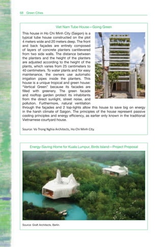 68   Green Cities



                              Viet Nam Tube House—Going Green
 This house in Ho Chi Minh City (Saigon) is a
 typical tube house constructed on the plot
 4 meters wide and 20 meters deep. The front
 and back façades are entirely composed
 of layers of concrete planters cantilevered
 from two side walls. The distance between
 the planters and the height of the planters
 are adjusted according to the height of the
 plants, which varies from 25 centimeters to
 40 centimeters. To water plants and for easy
 maintenance, the owners use automatic
 irrigation pipes inside the planters. This
 house is a unique tropical and green house:
 “Vertical Green” because its facades are
 filled with greenery. The green facade
 and rooftop garden protect its inhabitants
 from the direct sunlight, street noise, and
 pollution. Furthermore, natural ventilation
 through the façades and 2 top-lights allow this house to save big on energy
 in the harsh climate of Saigon. The principles of the house represent passive
 cooling principles and energy efficiency, as earlier only known in the traditional
 Vietnamese courtyard house.

 Source: Vo Trong Nghia Architects, Ho Chi Minh City.




       Energy-Saving Home for Kuala Lumpur, Birds Island—Project Proposal




 Source: Graft Architects, Berlin.
 