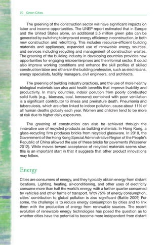 70   Green Cities


    The greening of the construction sector will have significant impacts on
labor and income opportunities. The UNEP report estimated that in Europe
and the United States alone, an additional 3.5 million green jobs can be
generated by switching to improved energy efficiency in construction, in both
new construction and retrofitting. This includes resource-efficient building
materials and appliances, expanded use of renewable energy sources,
and services including recycling and management of construction wastes.
The greening of the building industry in developing countries provides new
opportunities for engaging microenterprises and the informal sector. It could
also improve working conditions and enhance the skill profiles of skilled
construction labor and others in the building profession, such as electricians,
energy specialists, facility managers, civil engineers, and architects.

     The greening of building industry practices, and the use of more healthy
biological materials can also add health benefits that improve livability and
productivity. In many countries, indoor pollution from poorly combusted
solid fuels (e.g., biomass, coal, kerosene) combined with poor ventilation
is a significant contributor to illness and premature death. Pneumonia and
tuberculosis, which are often linked to indoor pollution, cause about 11% of
all human deaths globally each year. Women and children tend to be more
at risk due to higher daily exposures.

     The greening of construction can also be achieved through the
innovative use of recycled products as building materials. In Hong Kong, a
glass-recycling firm produces bricks from recycled glassware. In 2010, the
Government of the Hong Kong Special Administrative Region of the People’s
Republic of China allowed the use of these bricks for pavements (Wassener
2012). While moves toward acceptance of recycled materials seems slow,
this is an important start in that it suggests that other product innovations
may follow.


Energy
Cities are consumers of energy, and they typically obtain energy from distant
locations. Lighting, heating, air-conditioning, and other uses of electricity
consume more than half the world’s energy, with a further quarter consumed
by vehicles and other forms of transport. With 75% of energy consumption,
cities’ contribution to global pollution is also significant (Battle 2009) For
some, the challenge is to reduce energy consumption by cities and to link
them with the production of energy from renewable sources. The recent
evolution of renewable energy technologies has posed the question as to
whether cities have the potential to become more independent from distant
 