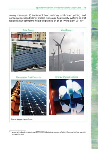 Spatial Development and Technologies for Green Cities   73



saving measures; (ii) implement heat metering, cost-based pricing, and
consumption-based billing; and (iii) modernize heat supply systems so that
residents can control the heat being turned on or off (World Bank 2011).17



                    Solar Energy                                 Wind Energy




            Photovoltaic Roof Elements                    Energy-Efficient Lighting




     Source: Agence France-Press.




17
      www.worldbank.org/en/new/2011/11/09/building-energy-efficient-homes-for-low-carbon
      -cities-in-china
 