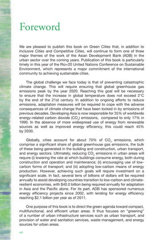 Foreword
We are pleased to publish this book on Green Cities that, in addition to
Inclusive Cities and Competitive Cities, will continue to form one of three
major themes of the work of the Asian Development Bank (ADB) in the
urban sector over the coming years. Publication of this book is particularly
timely in this year of the Rio+20 United Nations Conference on Sustainable
Environment, which represents a major commitment of the international
community to achieving sustainable cities.

    The global challenge we face today is that of preventing catastrophic
climate change. This will require ensuring that global greenhouse gas
emissions peak by the year 2020. Reaching this goal will be necessary
to ensure that the increase in global temperature does not exceed 2°C
by the end of the 21st century. In addition to ongoing efforts to reduce
emissions, adaptation measures will be required to cope with the adverse
consequences of climate change that have been locked in by emissions of
previous decades. Developing Asia is now responsible for 35% of worldwide
energy–related carbon dioxide (CO2) emissions, compared to only 17% in
1990. In the absence of more widespread use of energy from renewable
sources as well as improved energy efficiency, this could reach 45%
by 2030.

     Globally, cities account for about 70% of CO2 emissions, which
comprise a significant share of global greenhouse gas emissions, the bulk
of these being generated in the building and construction, urban transport,
and energy sectors. Ultimately, reducing CO2 emissions in urban areas will
require (i) lowering the rate at which buildings consume energy, both during
construction and operation and maintenance; (ii) encouraging use of low-
carbon forms of transport; and (iii) adopting low-carbon means of energy
production. However, achieving such goals will require investment on a
significant scale. In fact, several tens of billions of dollars will be required
annually to assist developing countries transition to low-carbon and climate-
resilient economies, with $40.0 billion being required annually for adaptation
in Asia and the Pacific alone. For its part, ADB has sponsored numerous
energy efficiency projects since 2002, with lending for energy efficiency
reaching $2.1 billion per year as of 2011.

    One purpose of this book is to direct the green agenda toward compact,
multifunctional, and efficient urban areas. It thus focuses on “greening”
of a number of urban infrastructure services such as urban transport, and
provision of water and sanitation services, waste management, and energy
sources for urban areas.

viii
 