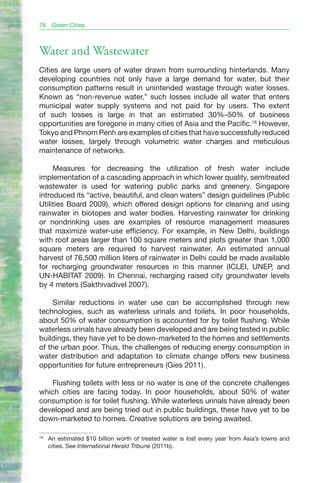 76    Green Cities



Water and Wastewater
Cities are large users of water drawn from surrounding hinterlands. Many
developing countries not only have a large demand for water, but their
consumption patterns result in unintended wastage through water losses.
Known as “non-revenue water,” such losses include all water that enters
municipal water supply systems and not paid for by users. The extent
of such losses is large in that an estimated 30%–50% of business
opportunities are foregone in many cities of Asia and the Pacific.18 However,
Tokyo and Phnom Penh are examples of cities that have successfully reduced
water losses, largely through volumetric water charges and meticulous
maintenance of networks.

     Measures for decreasing the utilization of fresh water include
implementation of a cascading approach in which lower quality, semitreated
wastewater is used for watering public parks and greenery. Singapore
introduced its “active, beautiful, and clean waters” design guidelines (Public
Utilities Board 2009), which offered design options for cleaning and using
rainwater in biotopes and water bodies. Harvesting rainwater for drinking
or nondrinking uses are examples of resource management measures
that maximize water-use efficiency. For example, in New Delhi, buildings
with roof areas larger than 100 square meters and plots greater than 1,000
square meters are required to harvest rainwater. An estimated annual
harvest of 76,500 million liters of rainwater in Delhi could be made available
for recharging groundwater resources in this manner (ICLEI, UNEP, and
UN-HABITAT 2009). In Chennai, recharging raised city groundwater levels
by 4 meters (Sakthivadivel 2007).

     Similar reductions in water use can be accomplished through new
technologies, such as waterless urinals and toilets. In poor households,
about 50% of water consumption is accounted for by toilet flushing. While
waterless urinals have already been developed and are being tested in public
buildings, they have yet to be down-marketed to the homes and settlements
of the urban poor. Thus, the challenges of reducing energy consumption in
water distribution and adaptation to climate change offers new business
opportunities for future entrepreneurs (Gies 2011).

   Flushing toilets with less or no water is one of the concrete challenges
which cities are facing today. In poor households, about 50% of water
consumption is for toilet flushing. While waterless urinals have already been
developed and are being tried out in public buildings, these have yet to be
down-marketed to homes. Creative solutions are being awaited.

18
     An estimated $10 billion worth of treated water is lost every year from Asia’s towns and
     cities. See International Herald Tribune (2011b).
 