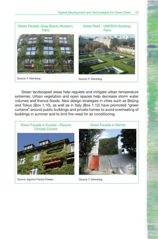 Spatial Development and Technologies for Green Cities   79



 Green Facade: Quay Branly Museum,                 Green Roof – UNESCO Building,
                Paris                                           Paris




 Source: F. Steinberg.                         Source: F. Steinberg.




    Green landscaped areas help regulate and mitigate urban temperature
extremes. Urban vegetation and open spaces help decrease storm water
volumes and thence floods. New design strategies in cities such as Beijing
and Tokyo (Box 1.10), as well as in Italy (Box 1.12) have promoted “green
curtains” around public buildings and private homes to avoid overheating of
buildings in summer and to limit the need for air conditioning.

    Green Facade in Europe—Passive                       Green Facade in Manila
            Climate Control




 Source: Agence France-Presse.                  Source: F. Steinberg.
 