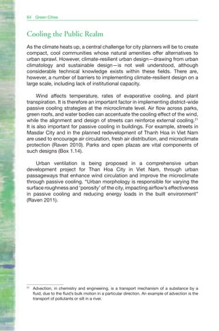 84    Green Cities



Cooling the Public Realm
As the climate heats up, a central challenge for city planners will be to create
compact, cool communities whose natural amenities offer alternatives to
urban sprawl. However, climate-resilient urban design—drawing from urban
climatology and sustainable design—is not well understood, although
considerable technical knowledge exists within these fields. There are,
however, a number of barriers to implementing climate-resilient design on a
large scale, including lack of institutional capacity.

      Wind affects temperature, rates of evaporative cooling, and plant
transpiration. It is therefore an important factor in implementing district-wide
passive cooling strategies at the microclimate level. Air flow across parks,
green roofs, and water bodies can accentuate the cooling effect of the wind,
while the alignment and design of streets can reinforce external cooling.21
It is also important for passive cooling in buildings. For example, streets in
Masdar City and in the planned redevelopment of Thanh Hoa in Viet Nam
are used to encourage air circulation, fresh air distribution, and microclimate
protection (Raven 2010). Parks and open plazas are vital components of
such designs (Box 1.14).

    Urban ventilation is being proposed in a comprehensive urban
development project for Than Hoa City in Viet Nam, through urban
passageways that enhance wind circulation and improve the microclimate
through passive cooling. “Urban morphology is responsible for varying the
surface roughness and ‘porosity’ of the city, impacting airflow’s effectiveness
in passive cooling and reducing energy loads in the built environment”
(Raven 2011).




21
     Advection, in chemistry and engineering, is a transport mechanism of a substance by a
     fluid, due to the fluid’s bulk motion in a particular direction. An example of advection is the
     transport of pollutants or silt in a river.
 