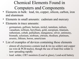 Chemical Elements Found in
         Computers and Components
• Elements in bulk: lead, tin, copper, silicon, carbon, iron
  and aluminum
• Elements in small amounts: cadmium and mercury
• Elements in trace amounts:
   – germanium, gallium, barium, nickel, tantalum, indium,
     vanadium, terbium, beryllium, gold, europium, titanium,
     ruthenium, cobalt, palladium, manganese, silver, antimony,
     bismuth, selenium, niobium, yttrium, rhodium, platinum,
     arsenic, lithium, boron, americium
• List of examples of devices containing these elements
   – almost all electronics contain lead & tin (as solder) and copper
     (as wire & PCB tracks), though the use of lead-free solder is
     now spreading rapidly
   – lead: solder, CRT monitors (Lead in glass), Lead-acid battery
 